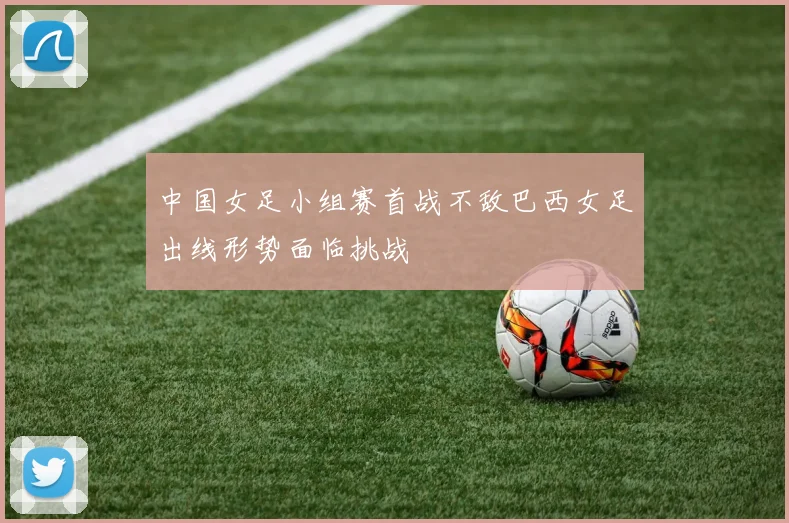 中国女足小组赛首战不敌巴西女足出线形势面临挑战