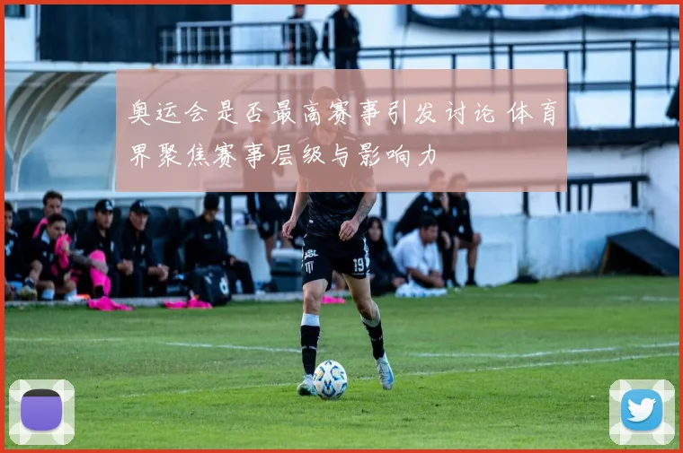 奥运会是否最高赛事引发讨论 体育界聚焦赛事层级与影响力