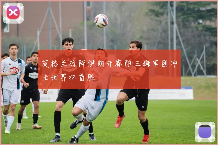 英格兰对阵伊朗开赛即三狮军团冲击世界杯首胜