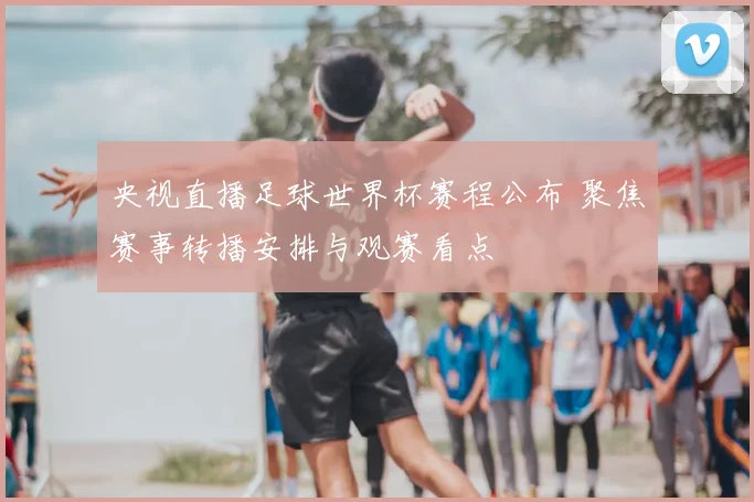 央视直播足球世界杯赛程公布 聚焦赛事转播安排与观赛看点