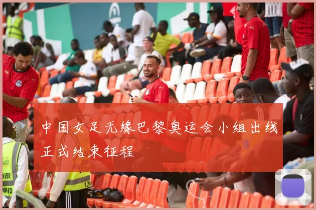 中国女足无缘巴黎奥运会小组出线正式结束征程