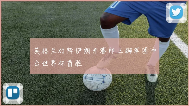 英格兰对阵伊朗开赛即三狮军团冲击世界杯首胜