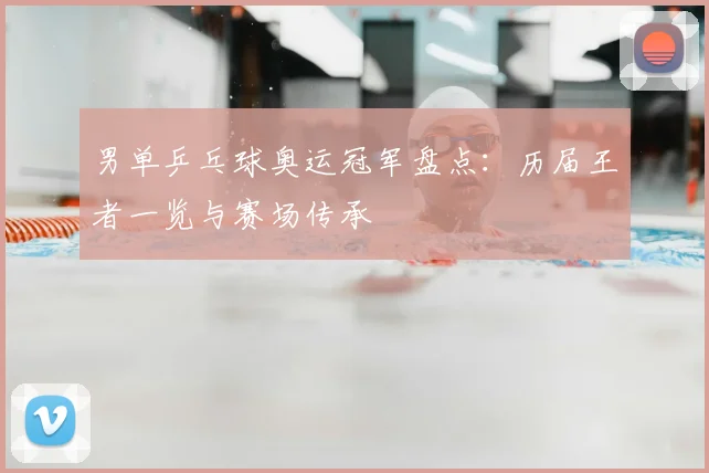 男单乒乓球奥运冠军盘点：历届王者一览与赛场传承
