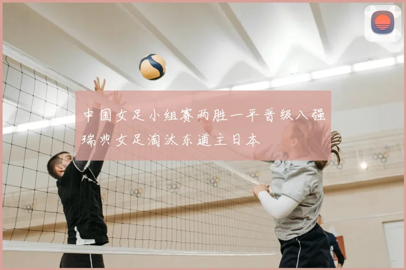 中国女足小组赛两胜一平晋级八强瑞典女足淘汰东道主日本