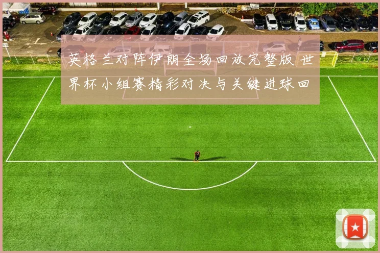 英格兰对阵伊朗全场回放完整版 世界杯小组赛精彩对决与关键进球回顾