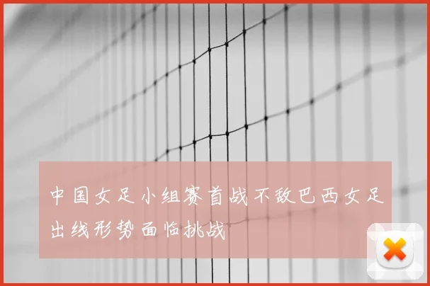 中国女足小组赛首战不敌巴西女足出线形势面临挑战
