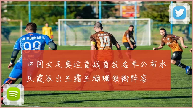 中国女足奥运首战首发名单公布水庆霞派出王霜王珊珊领衔阵容