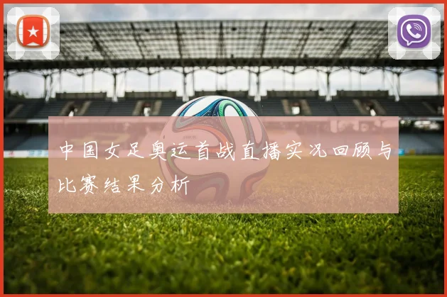中国女足奥运首战直播实况回顾与比赛结果分析
