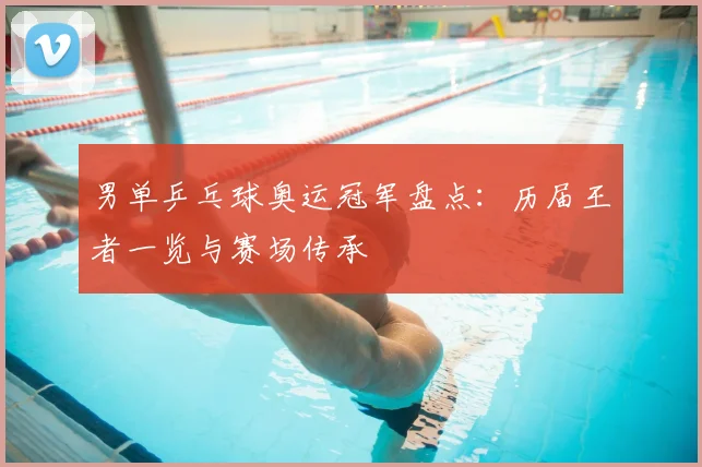 男单乒乓球奥运冠军盘点:历届王者一览与赛场传承