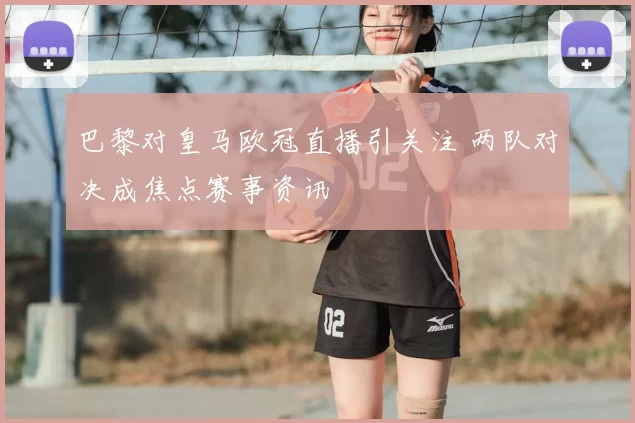 巴黎对皇马欧冠直播引关注 两队对决成焦点赛事资讯