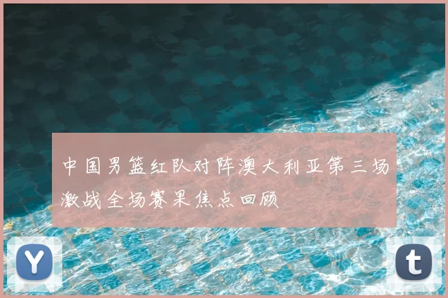 中国男篮红队对阵澳大利亚第三场激战全场赛果焦点回顾