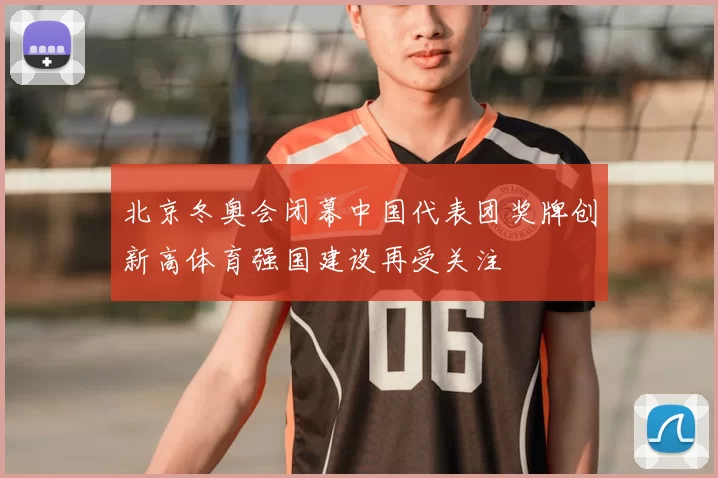 北京冬奥会闭幕中国代表团奖牌创新高体育强国建设再受关注