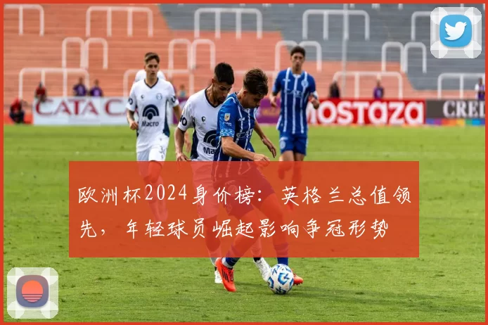 欧洲杯2024身价榜：英格兰总值领先，年轻球员崛起影响争冠形势