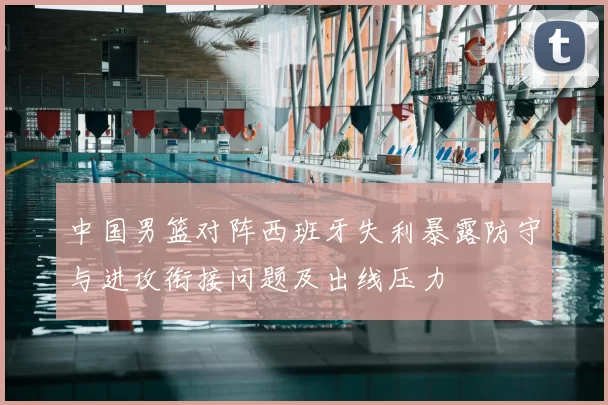 中国男篮对阵西班牙失利暴露防守与进攻衔接问题及出线压力