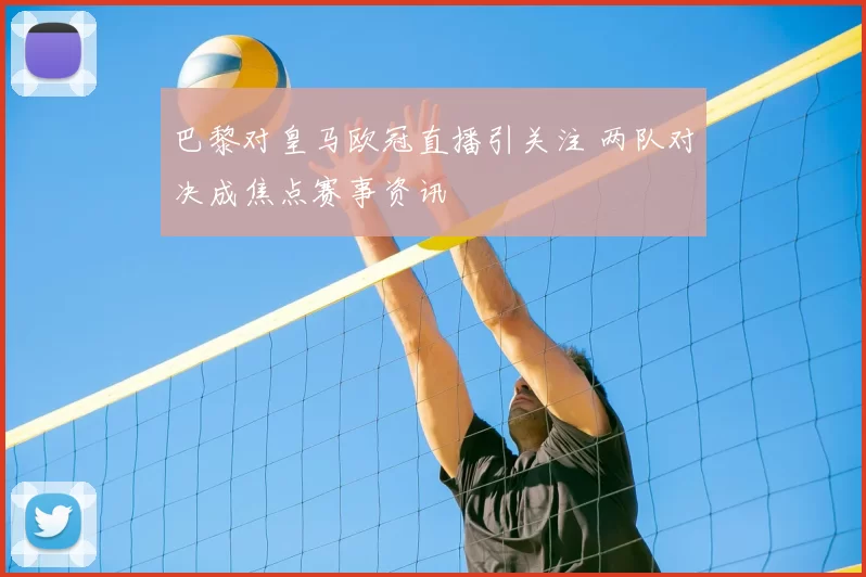 巴黎对皇马欧冠直播引关注 两队对决成焦点赛事资讯