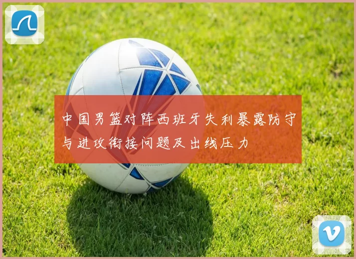 中国男篮对阵西班牙失利暴露防守与进攻衔接问题及出线压力