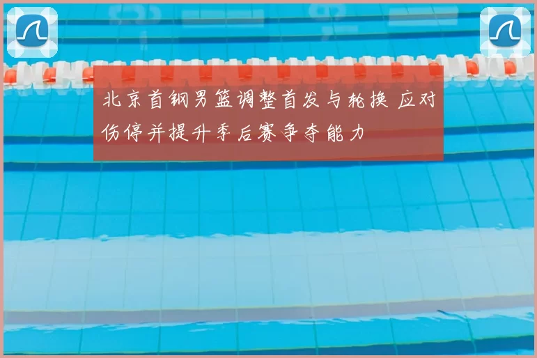 北京首钢男篮调整首发与轮换 应对伤停并提升季后赛争夺能力