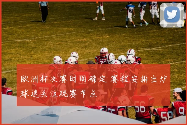 欧洲杯决赛时间确定 赛程安排出炉球迷关注观赛节点
