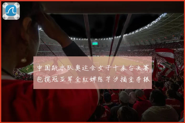 中国跳水队奥运会女子十米台决赛包揽冠亚军全红婵陈芋汐摘金夺银