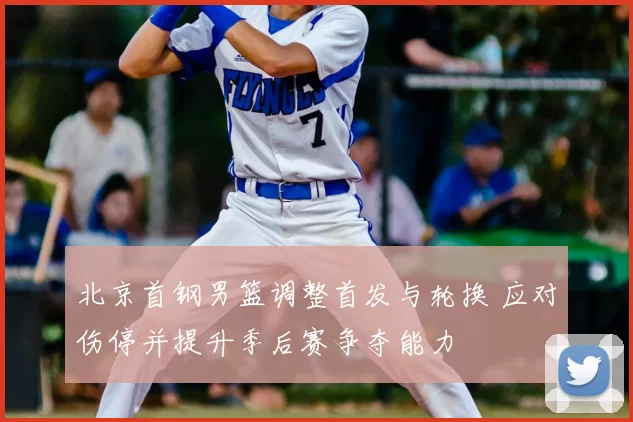 北京首钢男篮调整首发与轮换 应对伤停并提升季后赛争夺能力