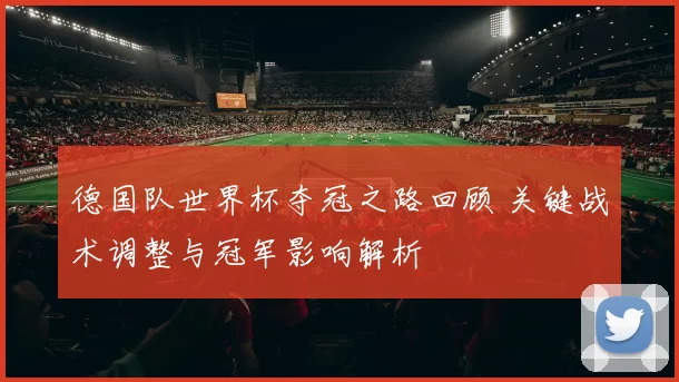 德国队世界杯夺冠之路回顾 关键战术调整与冠军影响解析