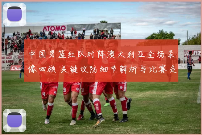 中国男篮红队对阵澳大利亚全场录像回顾 关键攻防细节解析与比赛走势