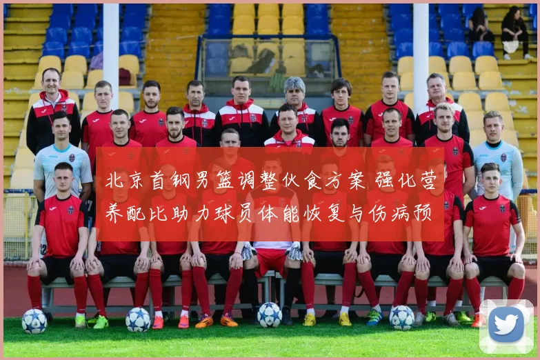 北京首钢男篮调整伙食方案 强化营养配比助力球员体能恢复与伤病预防