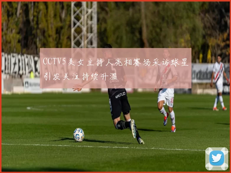CCTV5美女主持人亮相赛场采访球星引发关注持续升温
