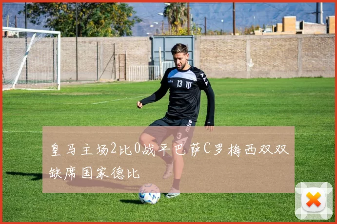 皇马主场2比0战平巴萨C罗梅西双双缺席国家德比