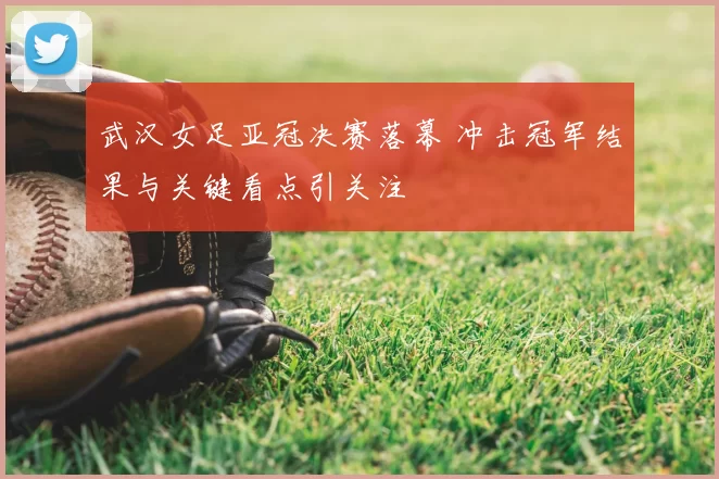 武汉女足亚冠决赛落幕 冲击冠军结果与关键看点引关注