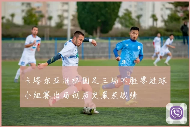卡塔尔亚洲杯国足三场不胜零进球小组赛出局创历史最差战绩