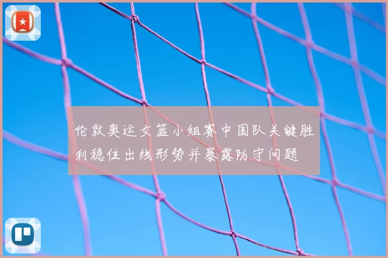 伦敦奥运女篮小组赛中国队关键胜利稳住出线形势并暴露防守问题