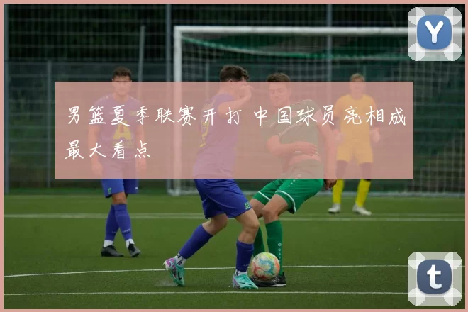 男篮夏季联赛开打 中国球员亮相成最大看点