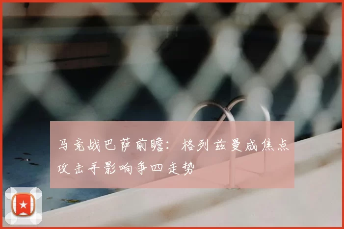 马竞战巴萨前瞻：格列兹曼成焦点攻击手影响争四走势