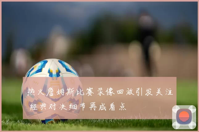 热火詹姆斯比赛录像回放引发关注 经典对决细节再成看点