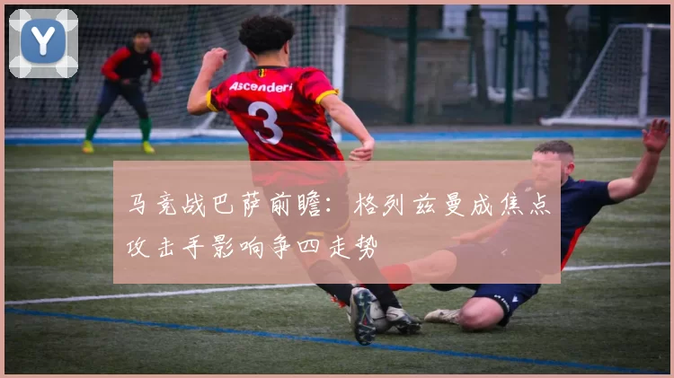马竞战巴萨前瞻：格列兹曼成焦点攻击手影响争四走势