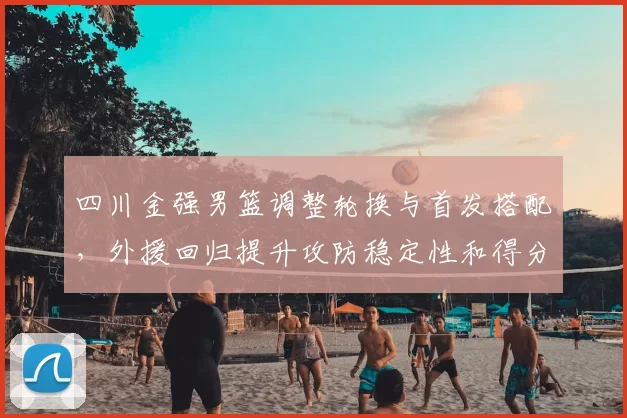 四川金强男篮调整轮换与首发搭配，外援回归提升攻防稳定性和得分点