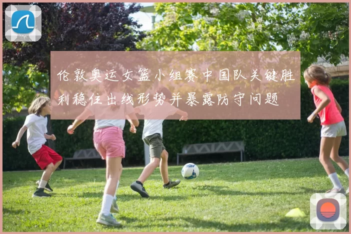 伦敦奥运女篮小组赛中国队关键胜利稳住出线形势并暴露防守问题