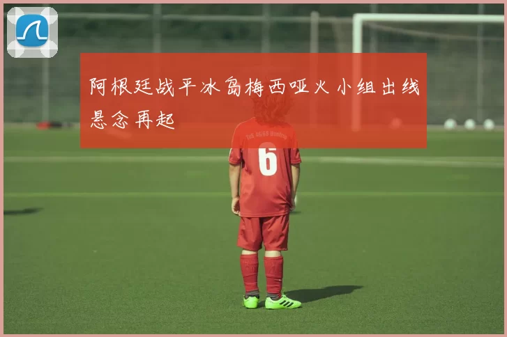 阿根廷战平冰岛梅西哑火小组出线悬念再起